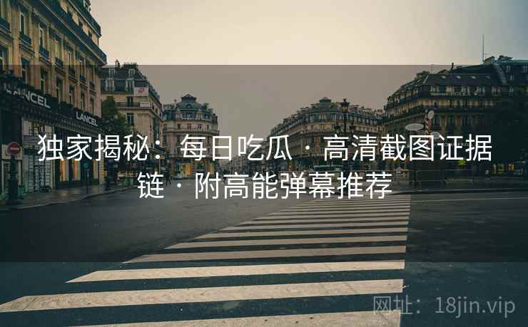 独家揭秘：每日吃瓜 · 高清截图证据链 · 附高能弹幕推荐