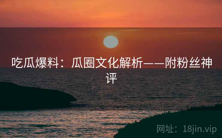 吃瓜爆料：瓜圈文化解析——附粉丝神评