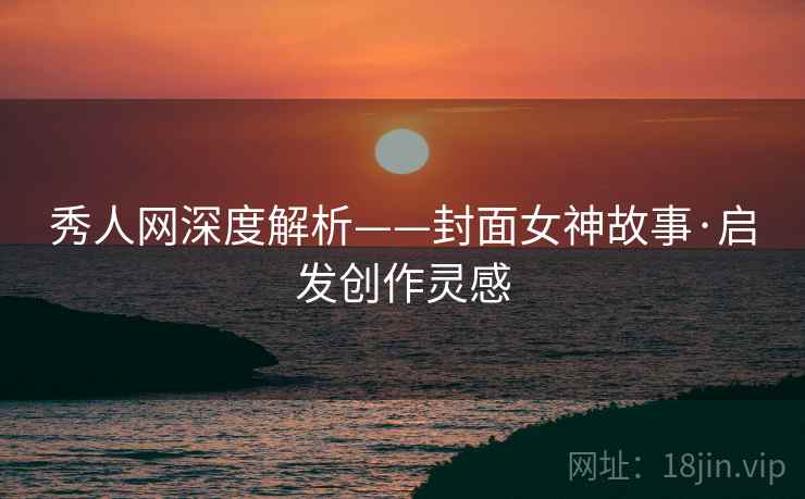 秀人网深度解析——封面女神故事·启发创作灵感