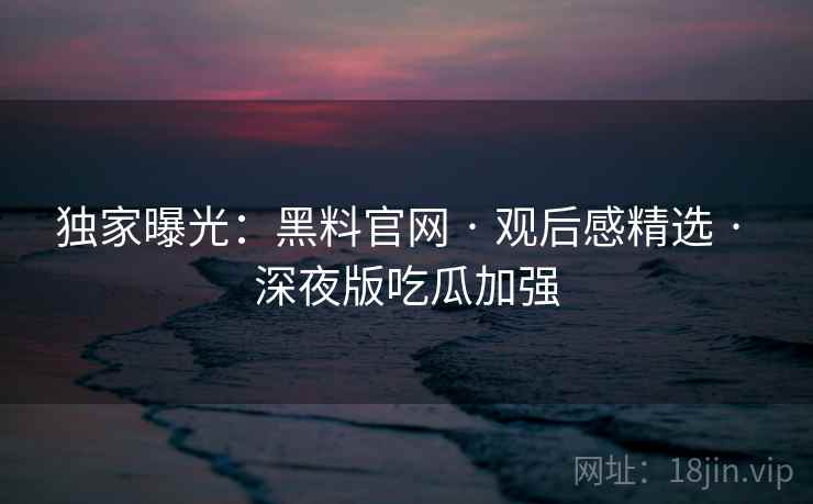 独家曝光：黑料官网 · 观后感精选 · 深夜版吃瓜加强