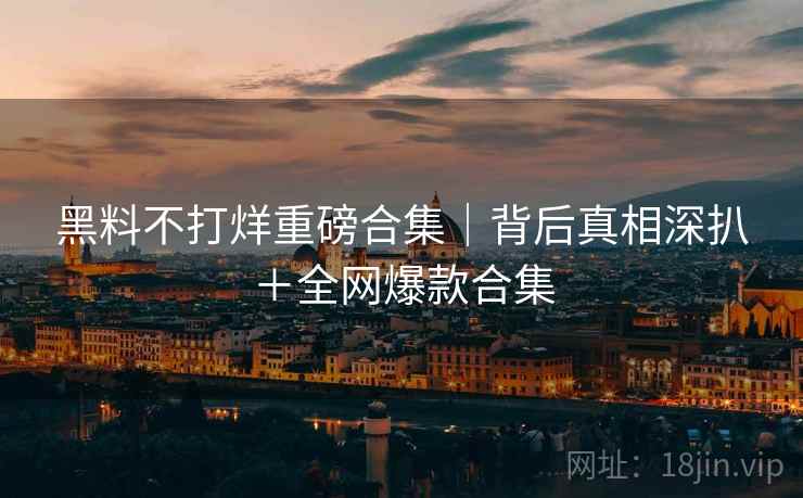 黑料不打烊重磅合集｜背后真相深扒＋全网爆款合集