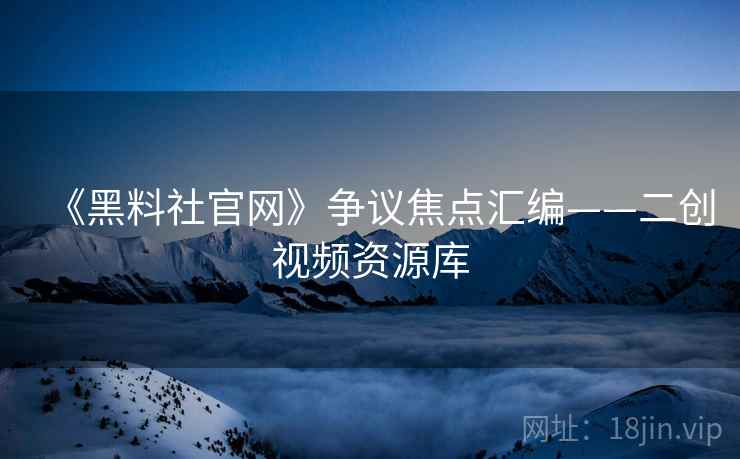 《黑料社官网》争议焦点汇编——二创视频资源库 《黑料社官网》争议焦点汇编——二创视频资源库