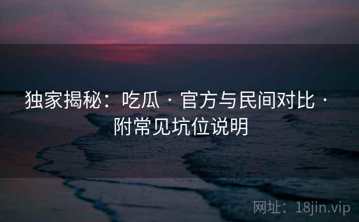 独家揭秘：吃瓜 · 官方与民间对比 · 附常见坑位说明
