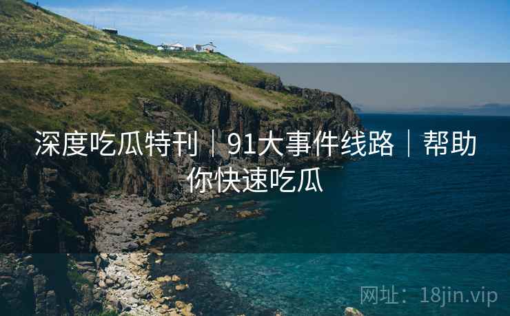 深度吃瓜特刊｜91大事件线路｜帮助你快速吃瓜