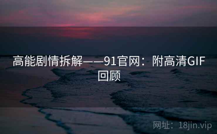 高能剧情拆解——91官网:附高清GIF回顾 高能剧情拆解——91官网:附高清GIF回顾