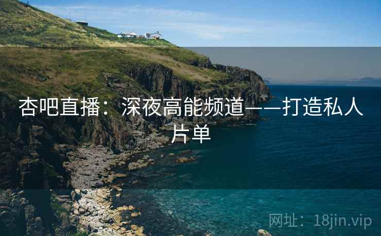 杏吧直播：深夜高能频道——打造私人片单
