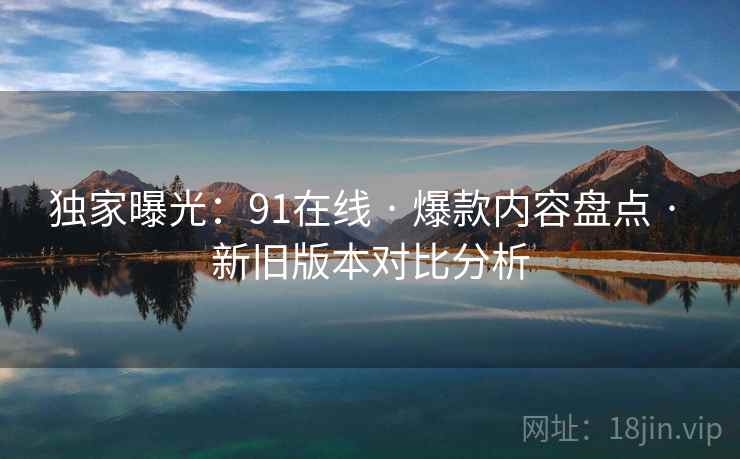 独家曝光：91在线 · 爆款内容盘点 · 新旧版本对比分析