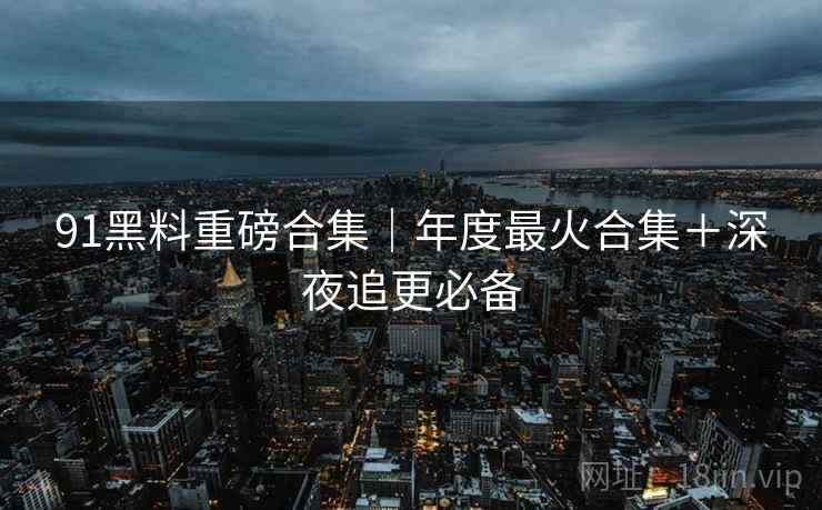 91黑料重磅合集｜年度最火合集＋深夜追更必备