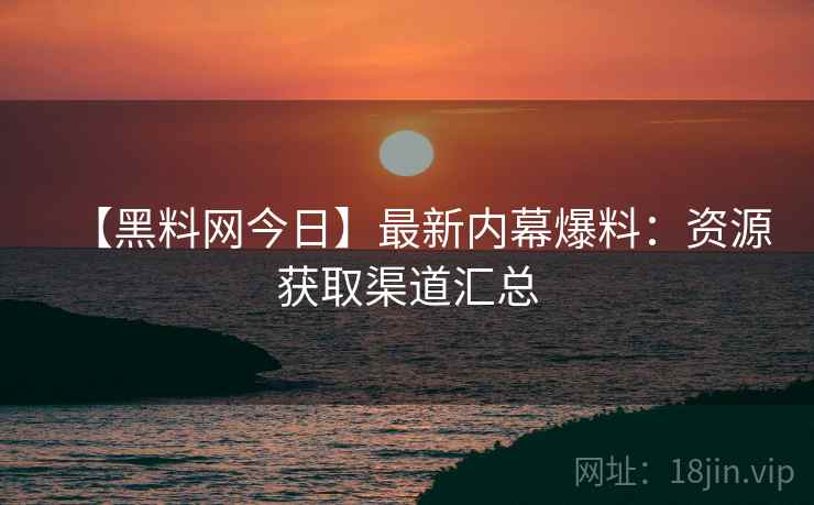 【黑料网今日】最新内幕爆料：资源获取渠道汇总