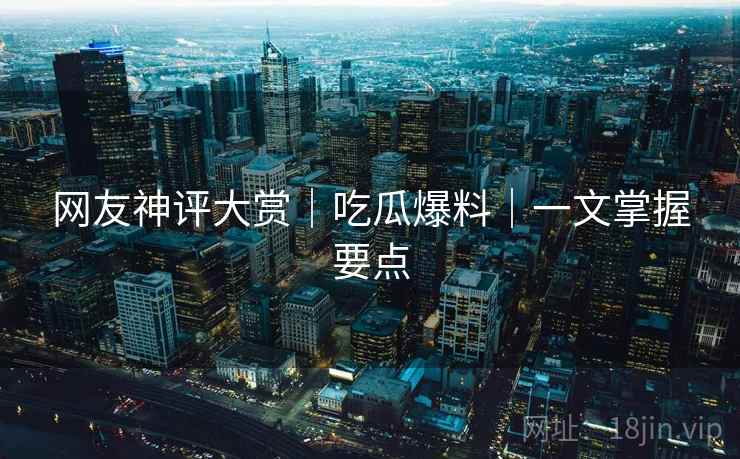 网友神评大赏｜吃瓜爆料｜一文掌握要点
