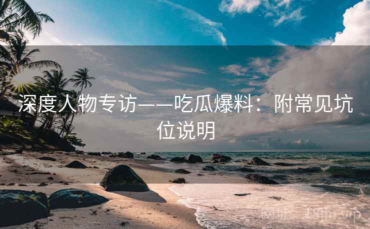 深度人物专访——吃瓜爆料：附常见坑位说明
