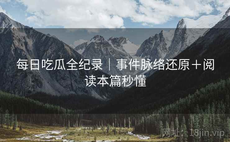 每日吃瓜全纪录｜事件脉络还原＋阅读本篇秒懂