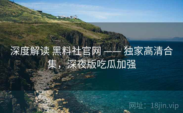 深度解读 黑料社官网 —— 独家高清合集，深夜版吃瓜加强