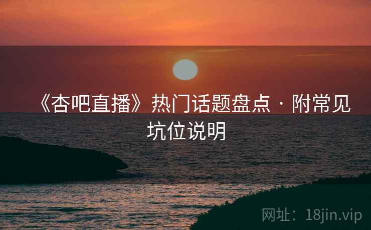 《杏吧直播》热门话题盘点 · 附常见坑位说明