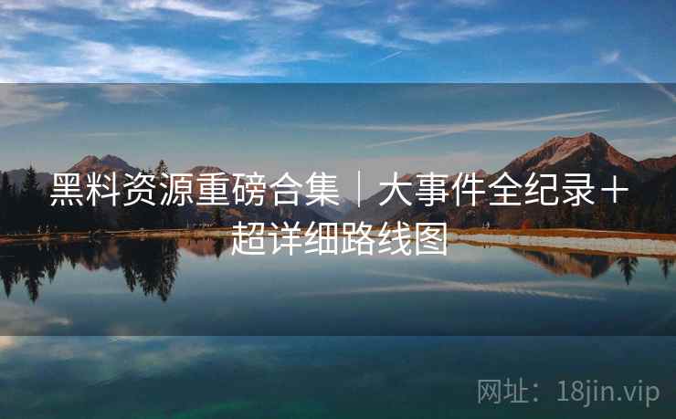 黑料资源重磅合集｜大事件全纪录＋超详细路线图