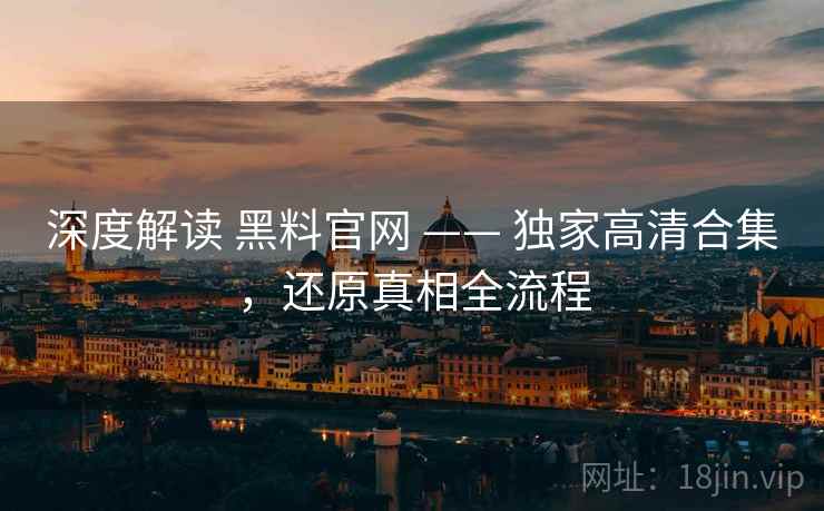 深度解读 黑料官网 —— 独家高清合集，还原真相全流程
