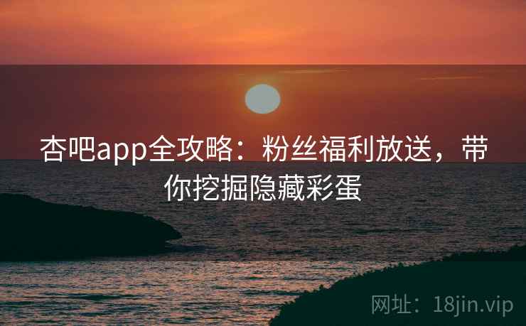 杏吧app全攻略：粉丝福利放送，带你挖掘隐藏彩蛋