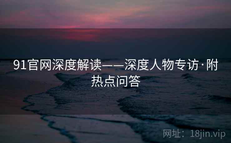 91官网深度解读——深度人物专访·附热点问答