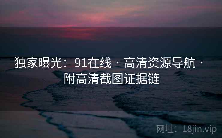 独家曝光：91在线 · 高清资源导航 · 附高清截图证据链